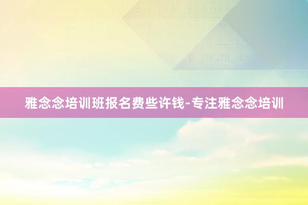 雅念念培训班报名费些许钱-专注雅念念培训